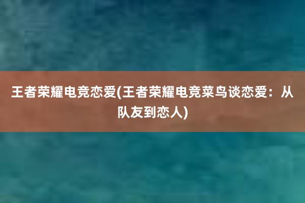 王者荣耀电竞恋爱(王者荣耀电竞菜鸟谈恋爱：从队友到恋人)