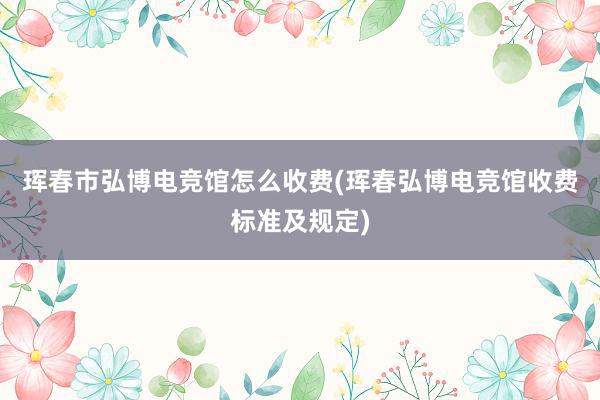 珲春市弘博电竞馆怎么收费(珲春弘博电竞馆收费标准及规定)