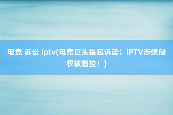 电竞 诉讼 iptv(电竞巨头提起诉讼！IPTV涉嫌侵权被指控！)