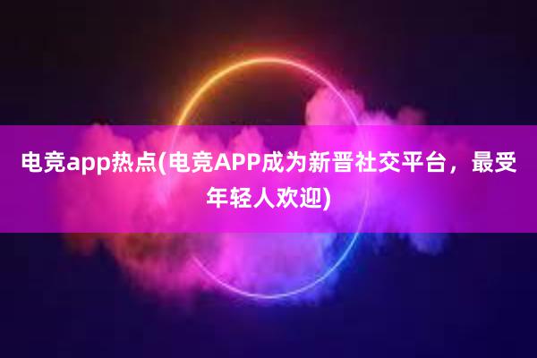 电竞app热点(电竞APP成为新晋社交平台，最受年轻人欢迎)