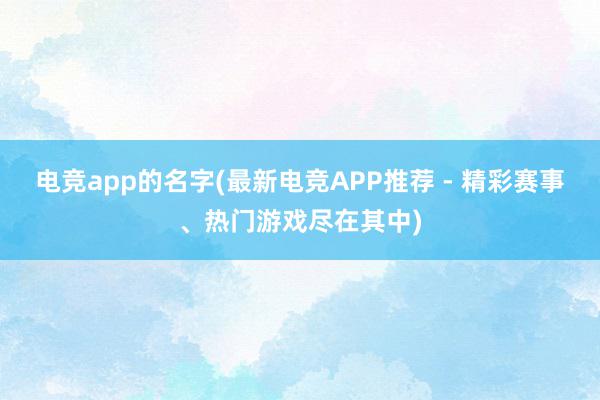 电竞app的名字(最新电竞APP推荐 - 精彩赛事、热门游戏尽在其中)