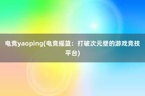 电竞yaoping(电竞摇篮：打破次元壁的游戏竞技平台)