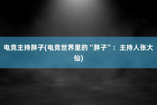 电竞主持胖子(电竞世界里的“胖子”：主持人张大仙)