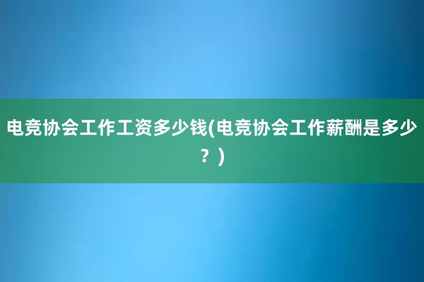 电竞协会工作工资多少钱(电竞协会工作薪酬是多少？)