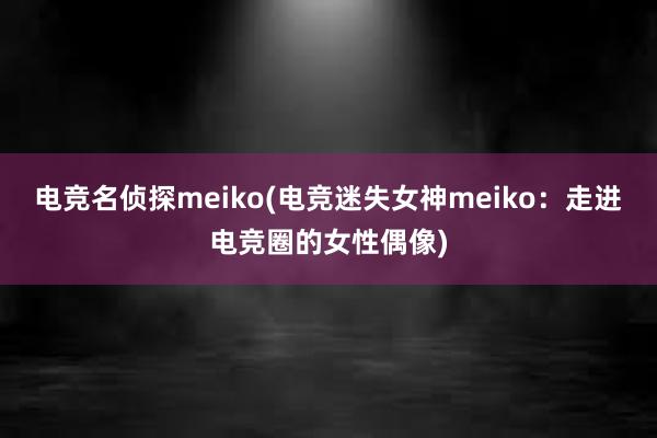 电竞名侦探meiko(电竞迷失女神meiko：走进电竞圈的女性偶像)