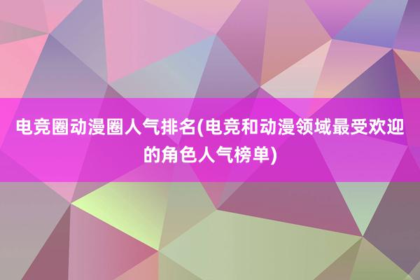 电竞圈动漫圈人气排名(电竞和动漫领域最受欢迎的角色人气榜单)