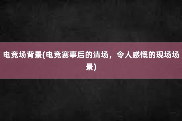 电竞场背景(电竞赛事后的清场，令人感慨的现场场景)