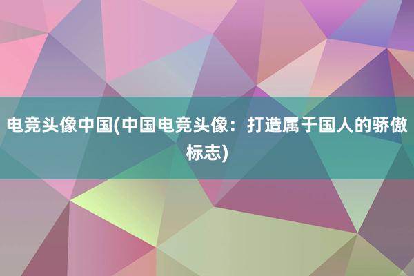 电竞头像中国(中国电竞头像：打造属于国人的骄傲标志)