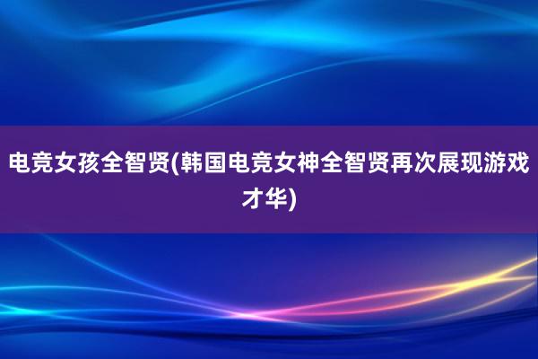 电竞女孩全智贤(韩国电竞女神全智贤再次展现游戏才华)