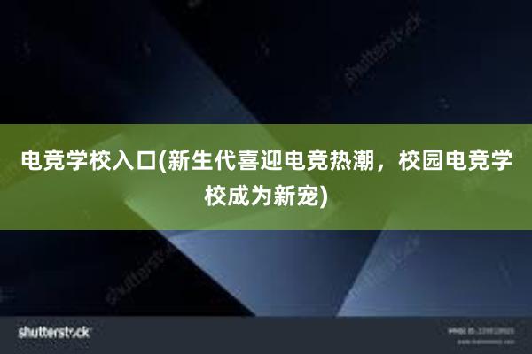 电竞学校入口(新生代喜迎电竞热潮，校园电竞学校成为新宠)