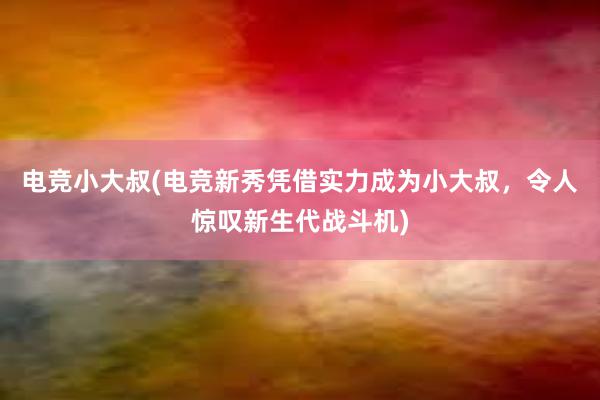 电竞小大叔(电竞新秀凭借实力成为小大叔，令人惊叹新生代战斗机)