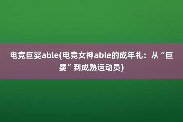 电竞巨婴able(电竞女神able的成年礼：从“巨婴”到成熟运动员)