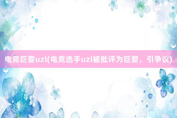 电竞巨婴uzl(电竞选手uzl被批评为巨婴，引争议)