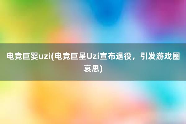 电竞巨婴uzi(电竞巨星Uzi宣布退役，引发游戏圈哀思)