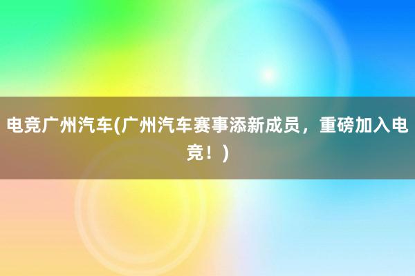 电竞广州汽车(广州汽车赛事添新成员，重磅加入电竞！)