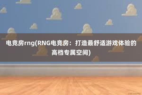 电竞房rng(RNG电竞房：打造最舒适游戏体验的高档专属空间)