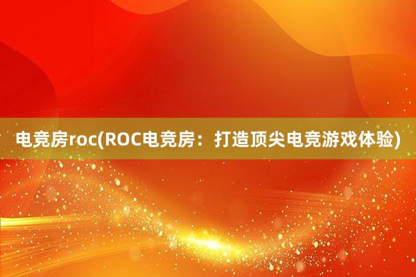 电竞房roc(ROC电竞房：打造顶尖电竞游戏体验)