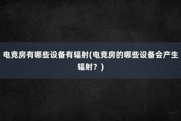 电竞房有哪些设备有辐射(电竞房的哪些设备会产生辐射？)