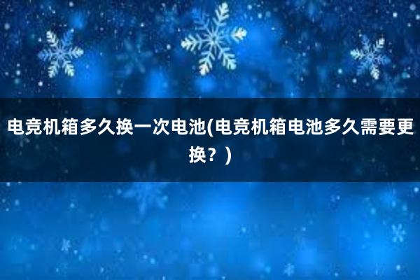 电竞机箱多久换一次电池(电竞机箱电池多久需要更换？)