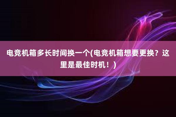 电竞机箱多长时间换一个(电竞机箱想要更换？这里是最佳时机！)