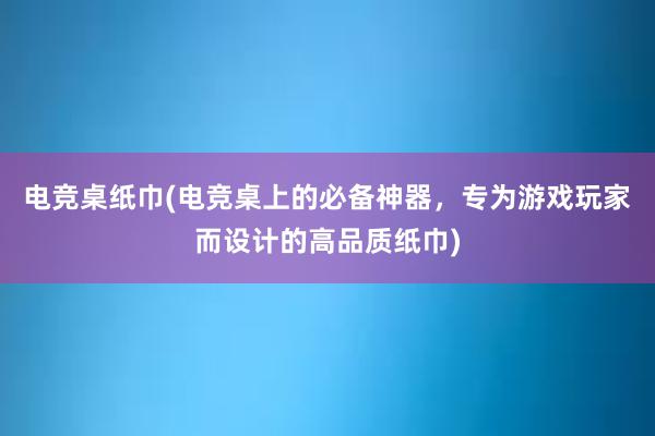 电竞桌纸巾(电竞桌上的必备神器，专为游戏玩家而设计的高品质纸巾)