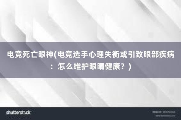 电竞死亡眼神(电竞选手心理失衡或引致眼部疾病：怎么维护眼睛健康？)