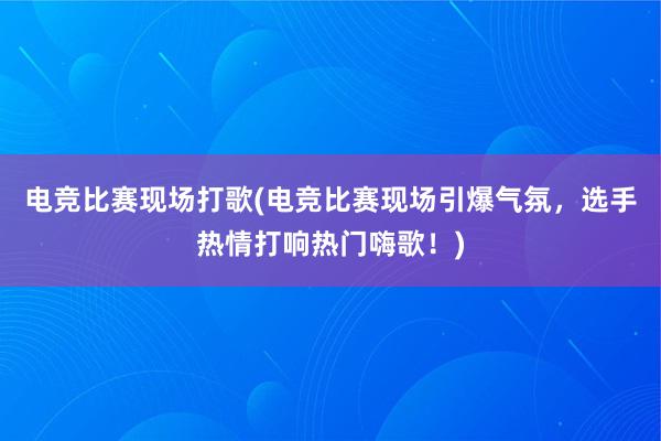 电竞比赛现场打歌(电竞比赛现场引爆气氛，选手热情打响热门嗨歌！)