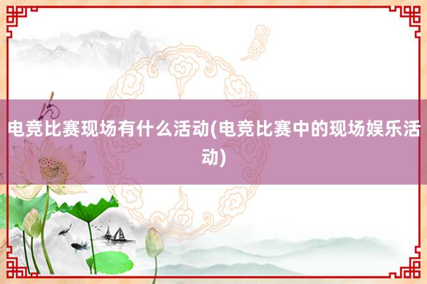 电竞比赛现场有什么活动(电竞比赛中的现场娱乐活动)