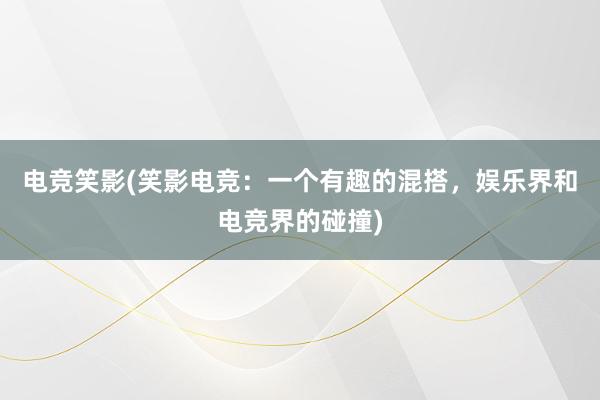 电竞笑影(笑影电竞：一个有趣的混搭，娱乐界和电竞界的碰撞)