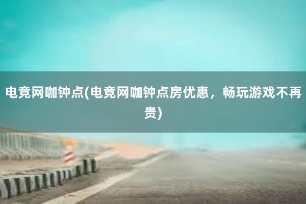 电竞网咖钟点(电竞网咖钟点房优惠，畅玩游戏不再贵)