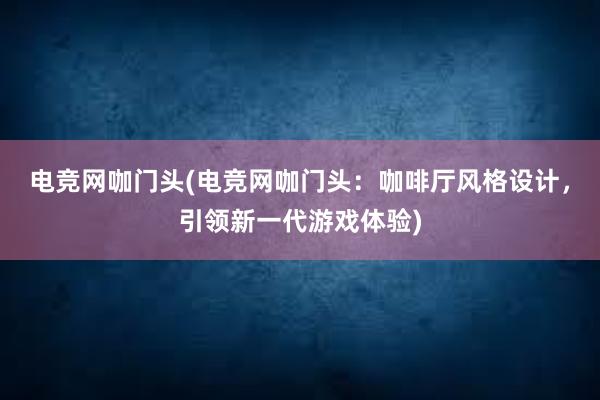 电竞网咖门头(电竞网咖门头：咖啡厅风格设计，引领新一代游戏体验)