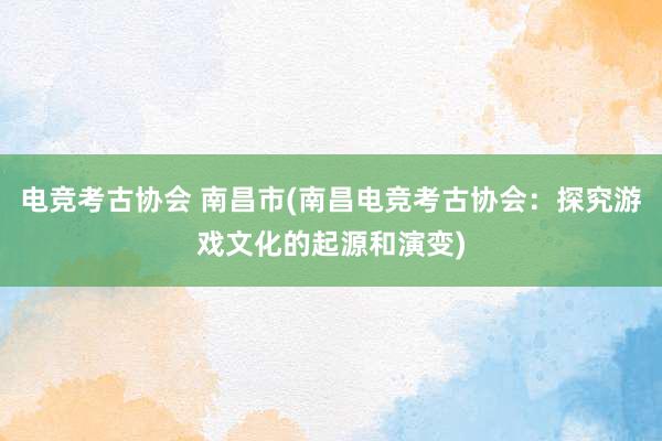 电竞考古协会 南昌市(南昌电竞考古协会：探究游戏文化的起源和演变)