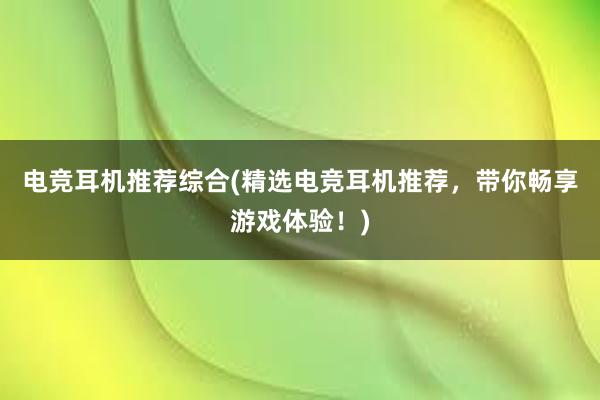 电竞耳机推荐综合(精选电竞耳机推荐，带你畅享游戏体验！)