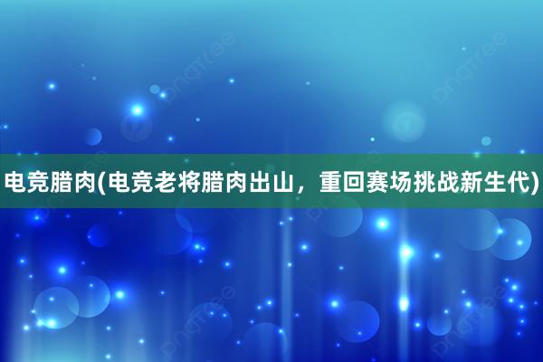 电竞腊肉(电竞老将腊肉出山，重回赛场挑战新生代)