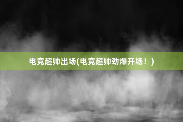 电竞超帅出场(电竞超帅劲爆开场！)