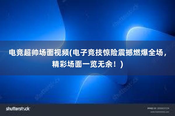 电竞超帅场面视频(电子竞技惊险震撼燃爆全场，精彩场面一览无余！)