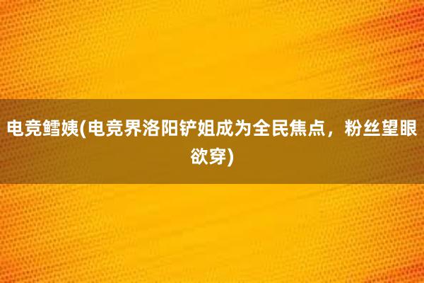 电竞鳕姨(电竞界洛阳铲姐成为全民焦点，粉丝望眼欲穿)