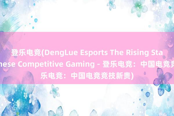 登乐电竞(DengLue Esports The Rising Star of Chinese Competitive Gaming - 登乐电竞：中国电竞竞技新贵)