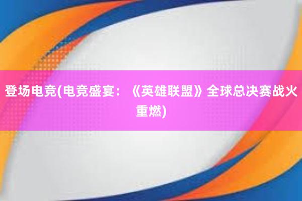 登场电竞(电竞盛宴：《英雄联盟》全球总决赛战火重燃)