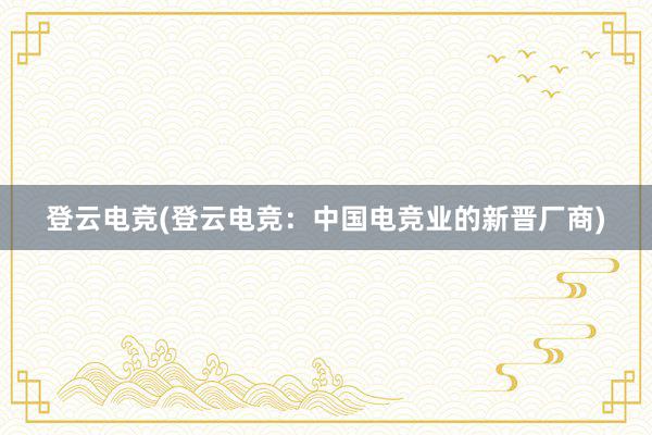 登云电竞(登云电竞：中国电竞业的新晋厂商)