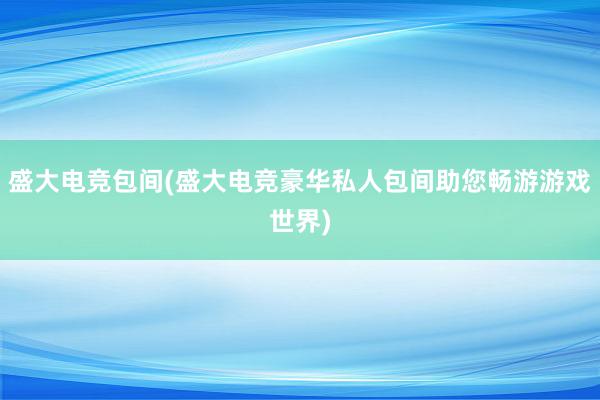 盛大电竞包间(盛大电竞豪华私人包间助您畅游游戏世界)