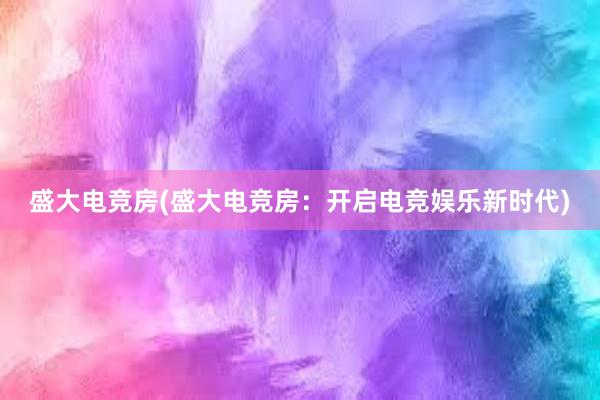 盛大电竞房(盛大电竞房：开启电竞娱乐新时代)