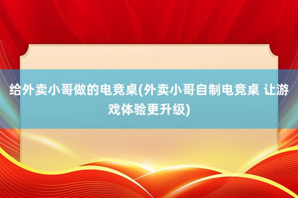 给外卖小哥做的电竞桌(外卖小哥自制电竞桌 让游戏体验更升级)