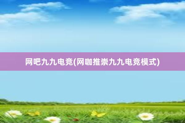 网吧九九电竞(网咖推崇九九电竞模式)