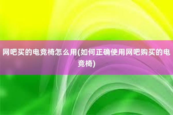 网吧买的电竞椅怎么用(如何正确使用网吧购买的电竞椅)