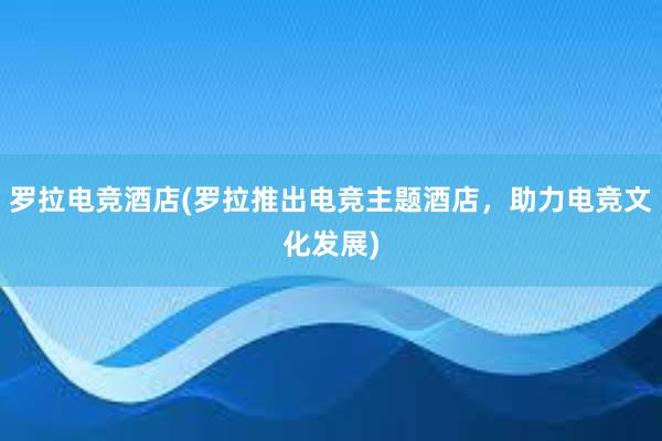 罗拉电竞酒店(罗拉推出电竞主题酒店，助力电竞文化发展)