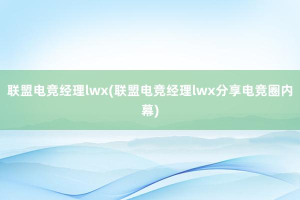 联盟电竞经理lwx(联盟电竞经理lwx分享电竞圈内幕)