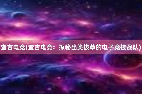 蛮吉电竞(蛮吉电竞：探秘出类拔萃的电子竞技战队)