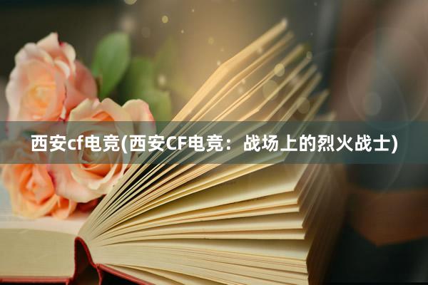 西安cf电竞(西安CF电竞：战场上的烈火战士)