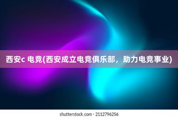 西安c 电竞(西安成立电竞俱乐部，助力电竞事业)